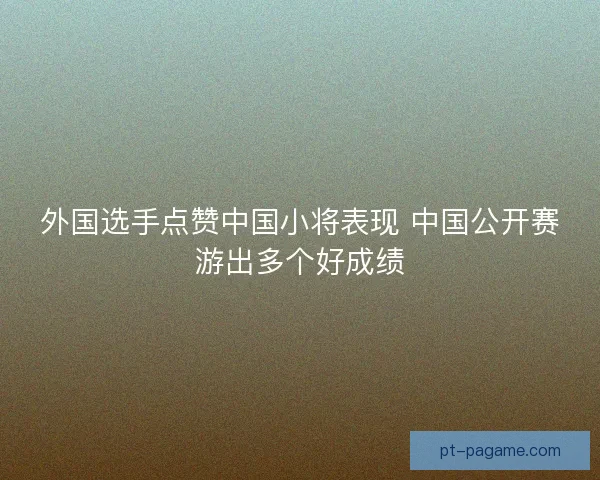 外国选手点赞中国小将表现 中国公开赛游出多个好成绩