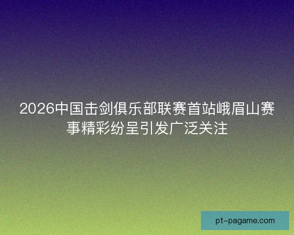 2026中国击剑俱乐部联赛首站峨眉山赛事精彩纷呈引发广泛关注